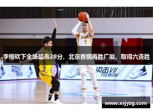李根砍下全场最高28分，北京首钢再胜广厦，取得六连胜